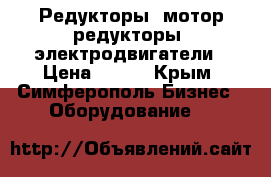 Редукторы, мотор-редукторы. электродвигатели › Цена ­ 100 - Крым, Симферополь Бизнес » Оборудование   